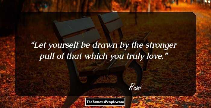 Let yourself be drawn by the stronger pull of that which you truly love.