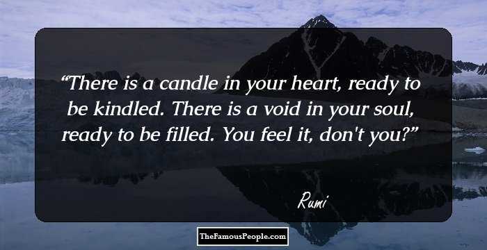 There is a candle in your heart, ready to be kindled.
There is a void in your soul, ready to be filled.
You feel it, don't you?