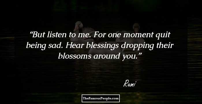 But listen to me. For one moment
quit being sad. Hear blessings
dropping their blossoms
around you.