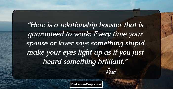 Here is a relationship booster
that is guaranteed to
work:

Every time your spouse or lover says something stupid
make your eyes light up as if you
just heard something
brilliant.