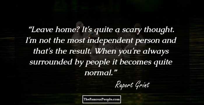 Leave home? It's quite a scary thought. I'm not the most independent person and that's the result. When you're always surrounded by people it becomes quite normal.