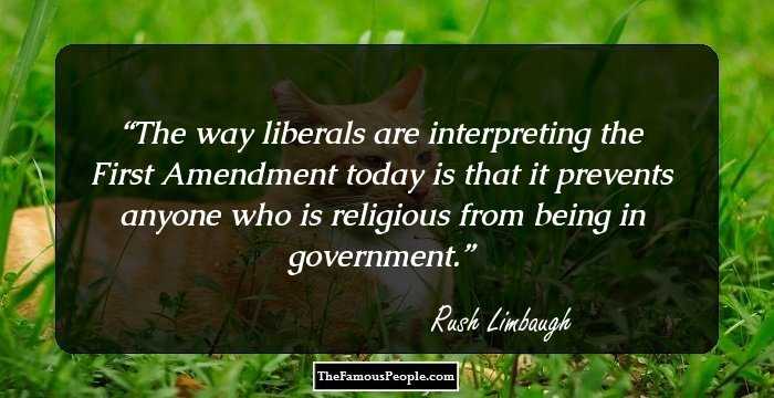 The way liberals are interpreting the First Amendment today is that it prevents anyone who is religious from being in government.