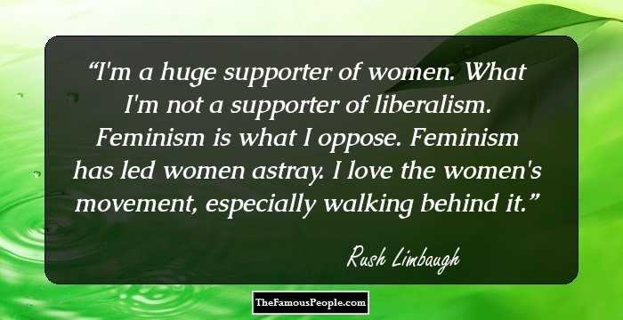 I'm a huge supporter of women. What I'm not a supporter of liberalism. Feminism is what I oppose. Feminism has led women astray. I love the women's movement, especially walking behind it.