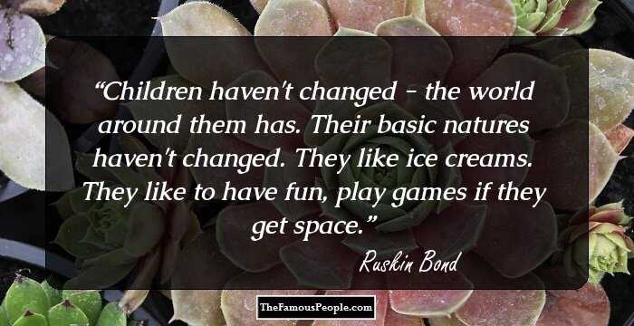 Children haven't changed - the world around them has. Their basic natures haven't changed. They like ice creams. They like to have fun, play games if they get space.