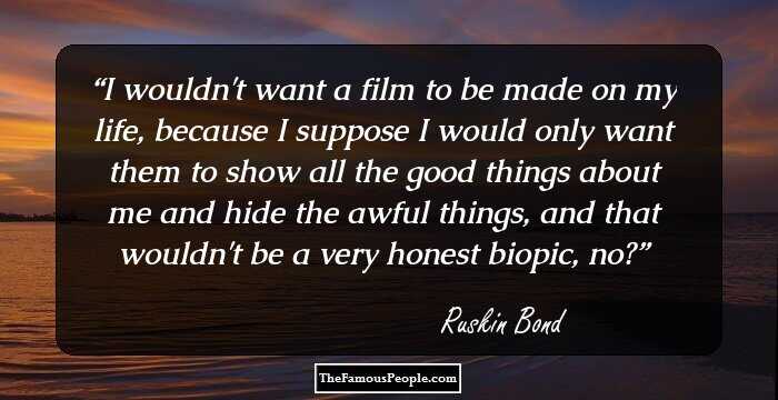 I wouldn't want a film to be made on my life, because I suppose I would only want them to show all the good things about me and hide the awful things, and that wouldn't be a very honest biopic, no?