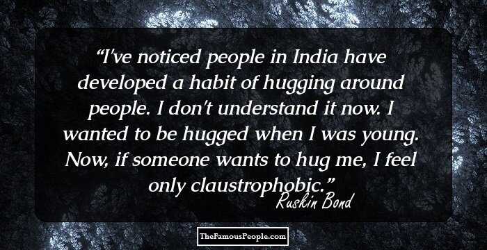 I've noticed people in India have developed a habit of hugging around people. I don't understand it now. I wanted to be hugged when I was young. Now, if someone wants to hug me, I feel only claustrophobic.