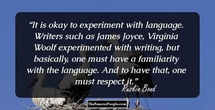 It is okay to experiment with language. Writers such as James Joyce, Virginia Woolf experimented with writing, but basically, one must have a familiarity with the language. And to have that, one must respect it.