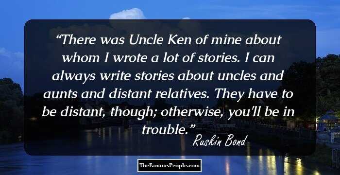 There was Uncle Ken of mine about whom I wrote a lot of stories. I can always write stories about uncles and aunts and distant relatives. They have to be distant, though; otherwise, you'll be in trouble.