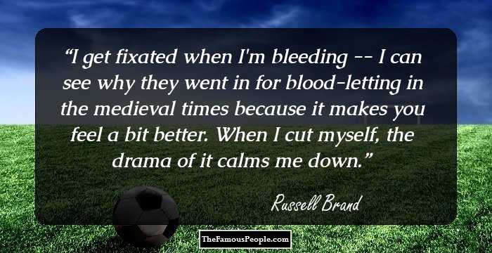 I get fixated when I'm bleeding -- I can see why they went in for blood-letting in the medieval times because it makes you feel a bit better. When I cut myself, the drama of it calms me down.