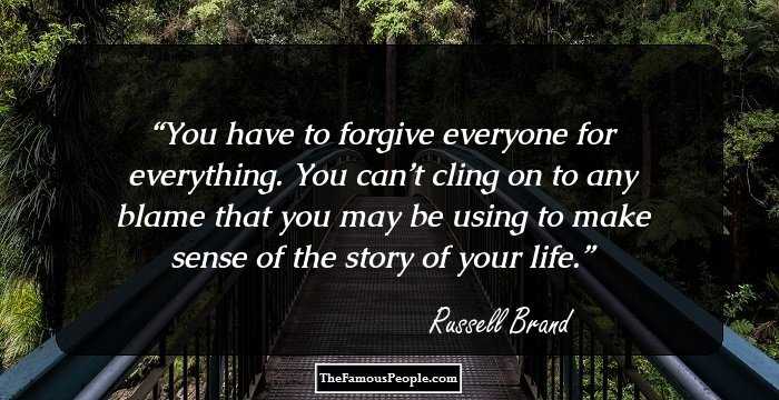 You have to forgive everyone for everything. You can’t cling on to any blame that you may be using to make sense of the story of your life.