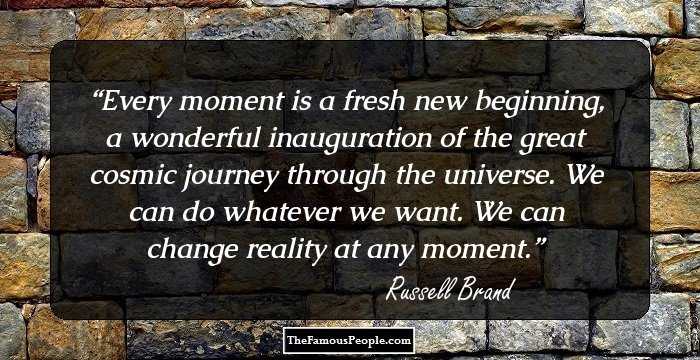 Every moment is a fresh new beginning, a wonderful inauguration of the great cosmic journey through the universe. We can do whatever we want. We can change reality at any moment.