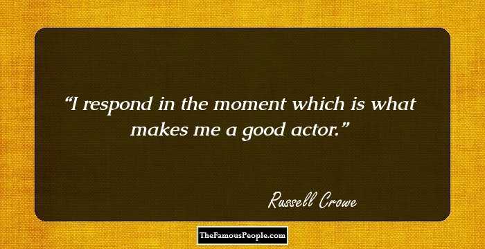 I respond in the moment which is what makes me a good actor.