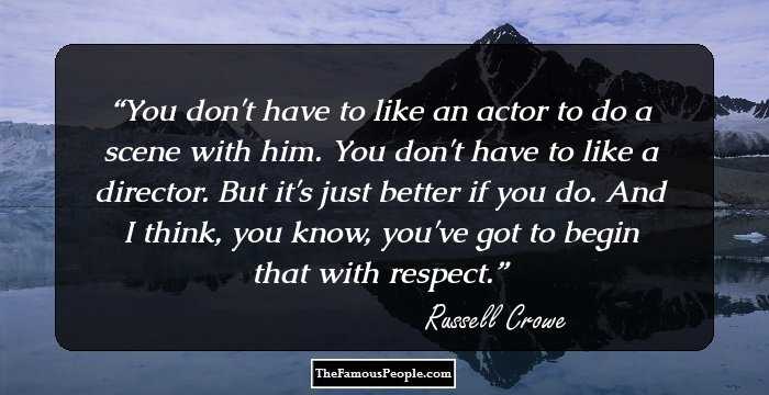 You don't have to like an actor to do a scene with him. You don't have to like a director. But it's just better if you do. And I think, you know, you've got to begin that with respect.