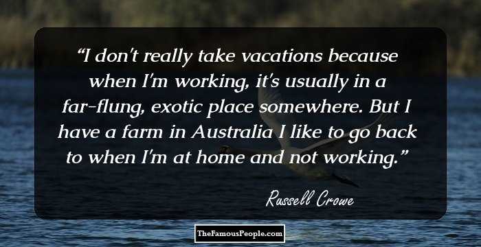 I don't really take vacations because when I'm working, it's usually in a far-flung, exotic place somewhere. But I have a farm in Australia I like to go back to when I'm at home and not working.