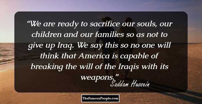 We are ready to sacrifice our souls, our children and our families so as not to give up Iraq. We say this so no one will think that America is capable of breaking the will of the Iraqis with its weapons.