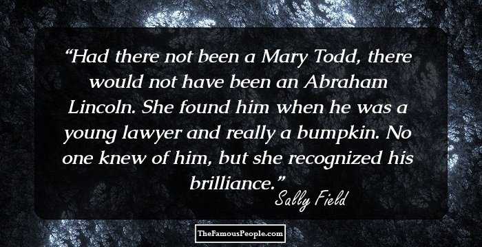 Had there not been a Mary Todd, there would not have been an Abraham Lincoln. She found him when he was a young lawyer and really a bumpkin. No one knew of him, but she recognized his brilliance.