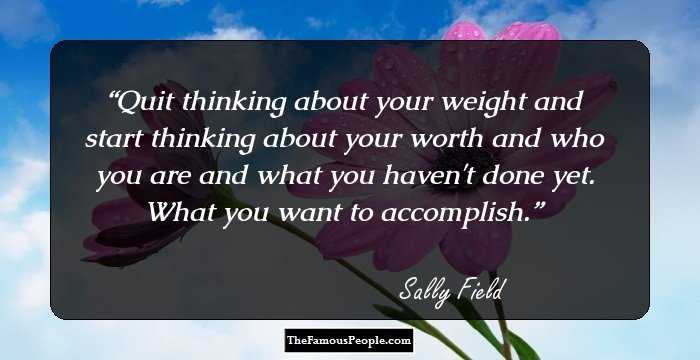 Quit thinking about your weight and start thinking about your worth and who you are and what you haven't done yet. What you want to accomplish.
