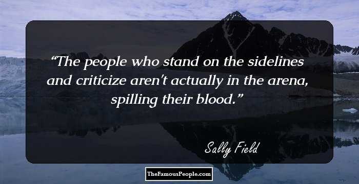 The people who stand on the sidelines and criticize aren't actually in the arena, spilling their blood.
