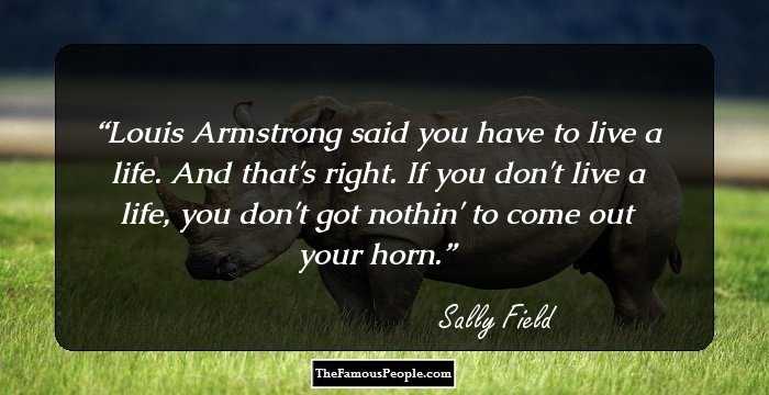 Louis Armstrong said you have to live a life. And that's right. If you don't live a life, you don't got nothin' to come out your horn.