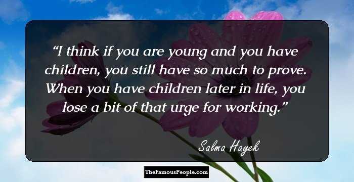 I think if you are young and you have children, you still have so much to prove. When you have children later in life, you lose a bit of that urge for working.