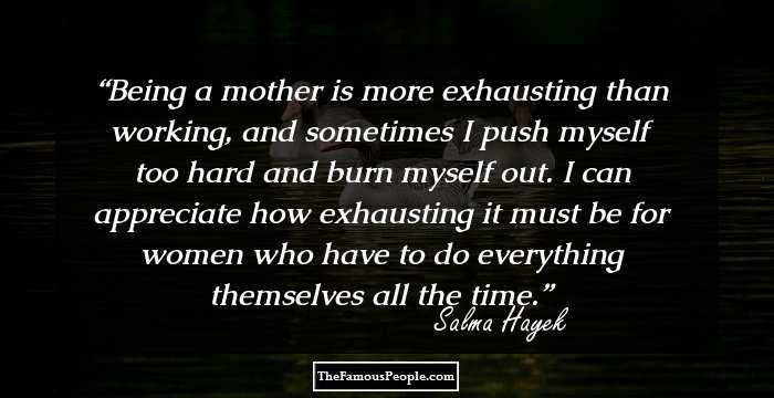 Being a mother is more exhausting than working, and sometimes I push myself too hard and burn myself out. I can appreciate how exhausting it must be for women who have to do everything themselves all the time.