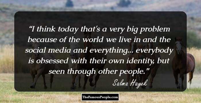 I think today that's a very big problem because of the world we live in and the social media and everything... everybody is obsessed with their own identity, but seen through other people.
