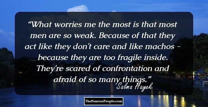 What worries me the most is that most men are so weak. Because of that they act like they don't care and like machos - because they are too fragile inside. They're scared of confrontation and afraid of so many things.
