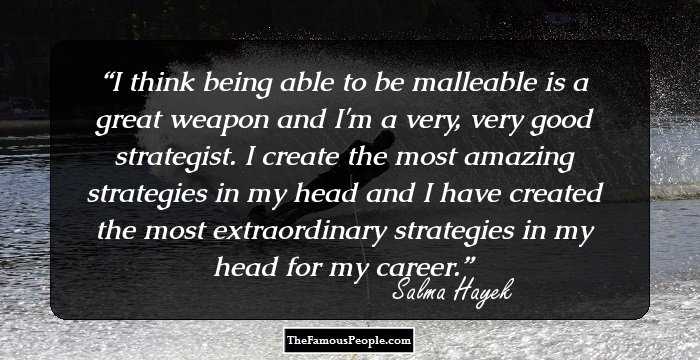 I think being able to be malleable is a great weapon and I'm a very, very good strategist. I create the most amazing strategies in my head and I have created the most extraordinary strategies in my head for my career.