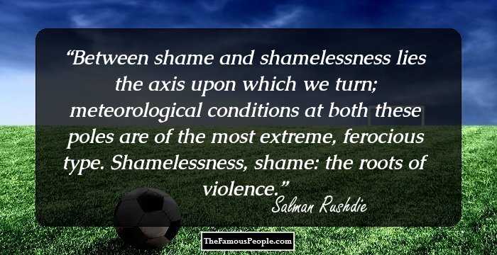 Between shame and shamelessness lies the axis upon which we turn; meteorological conditions at both these poles are of the most extreme, ferocious type. Shamelessness, shame: the roots of violence.