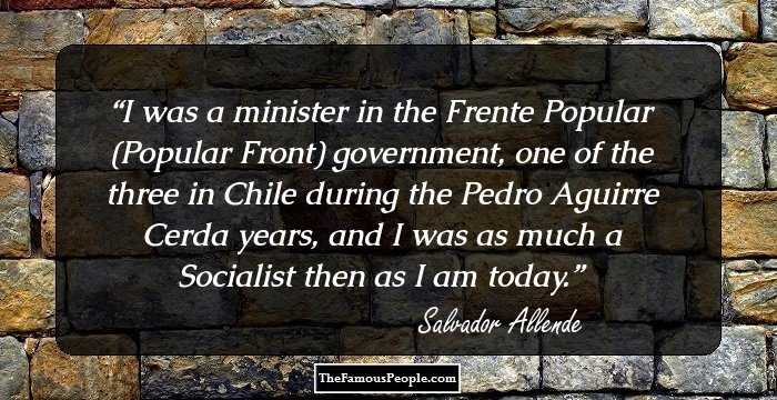 I was a minister in the Frente Popular (Popular Front) government, one of the three in Chile during the Pedro Aguirre Cerda years, and I was as much a Socialist then as I am today.
