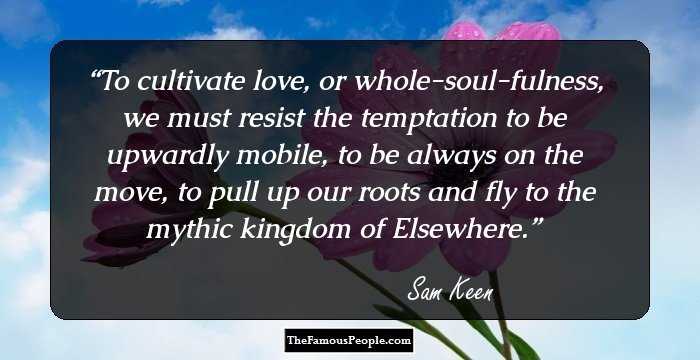 To cultivate love, or whole-soul-fulness, we must resist the temptation to be upwardly mobile, to be always on the move, to pull up our roots and fly to the mythic kingdom of Elsewhere.