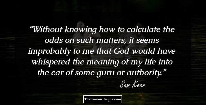 Without knowing how to calculate the odds on such matters, it seems improbably to me that God would have whispered the meaning of my life into the ear of some guru or authority.