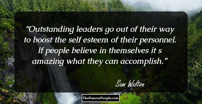 Outstanding leaders go out of their way to boost the self esteem of their personnel. If people believe in themselves it s amazing what they can accomplish.