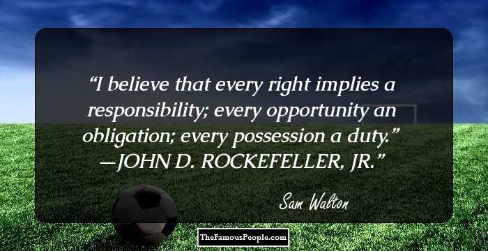 I believe that every right implies a responsibility; every opportunity an obligation; every possession a duty.” —JOHN D. ROCKEFELLER, JR.