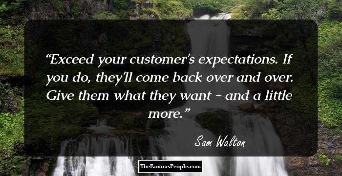 Exceed your customer's expectations. If you do, they'll come back over and over. Give them what they want - and a little more.