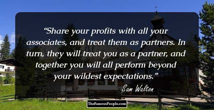 Share your profits with all your associates, and treat them as partners. In turn, they will treat you as a partner, and together you will all perform beyond your wildest expectations.