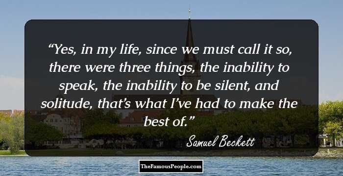 Yes, in my life, since we must call it so, there were three things, the inability to speak, the inability to be silent, and solitude, that’s what I’ve had to make the best of.