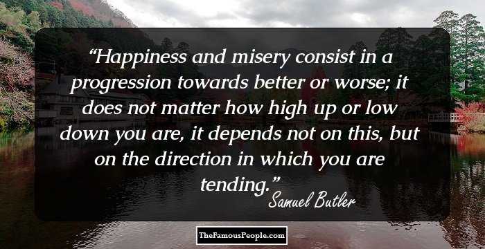 Happiness and misery consist in a progression towards better or worse; it does not matter how high up or low down you are, it depends not on this, but on the direction in which you are tending.