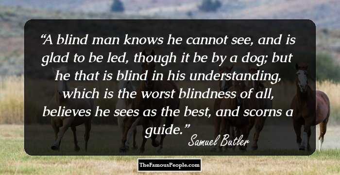 A blind man knows he cannot see, and is glad to be led, though it be by a dog; but he that is blind in his understanding, which is the worst blindness of all, believes he sees as the best, and scorns a guide.