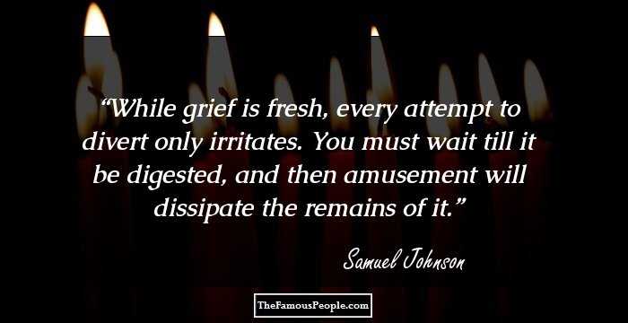 While grief is fresh, every attempt to divert only irritates. You must wait till it be digested, and then amusement will dissipate the remains of it.