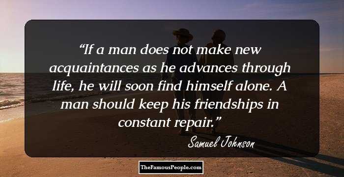 If a man does not make new acquaintances as he advances through life, he will soon find himself alone. A man should keep his friendships in constant repair.