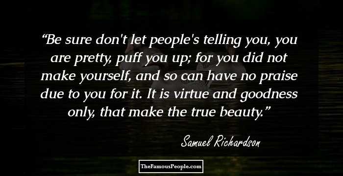 Be sure don't let people's telling you, you are pretty, puff you up; for you did not make yourself, and so can have no praise due to you for it. It is virtue and goodness only, that make the true beauty.