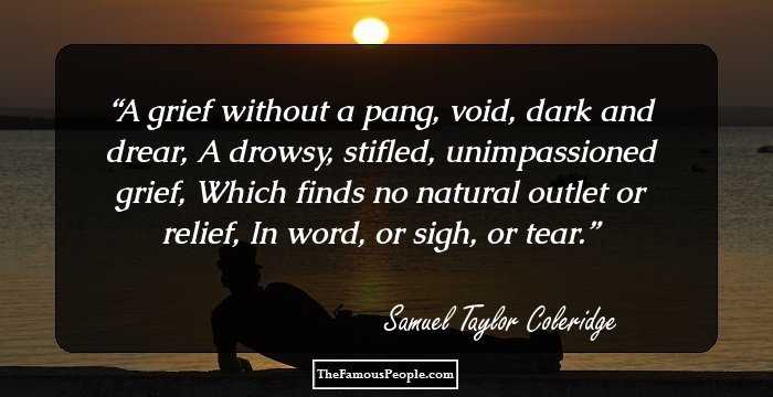A grief without a pang, void, dark and drear,
A drowsy, stifled, unimpassioned grief,
Which finds no natural outlet or relief,
In word, or sigh, or tear.