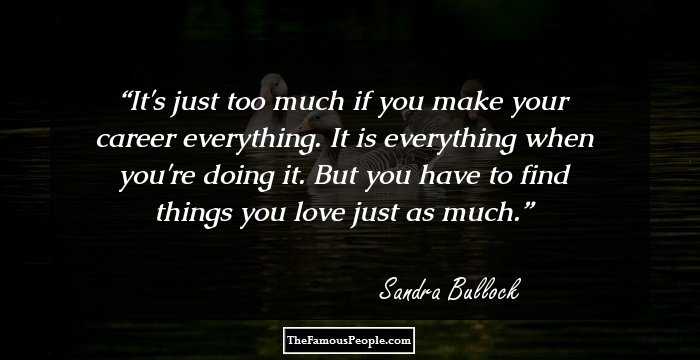 It's just too much if you make your career everything. It is everything when you're doing it. But you have to find things you love just as much.