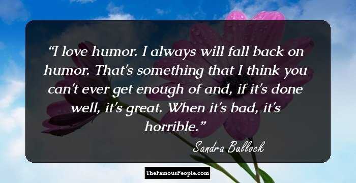I love humor. I always will fall back on humor. That's something that I think you can't ever get enough of and, if it's done well, it's great. When it's bad, it's horrible.