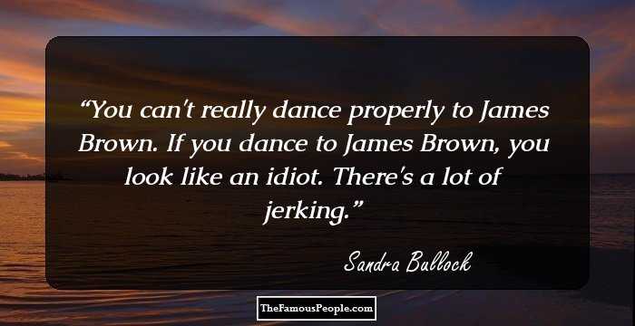 You can't really dance properly to James Brown. If you dance to James Brown, you look like an idiot. There's a lot of jerking.