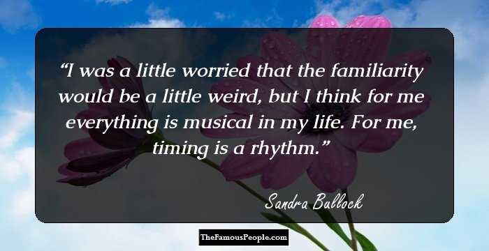 I was a little worried that the familiarity would be a little weird, but I think for me everything is musical in my life. For me, timing is a rhythm.