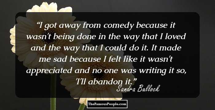I got away from comedy because it wasn't being done in the way that I loved and the way that I could do it. It made me sad because I felt like it wasn't appreciated and no one was writing it so, 'I'll abandon it.