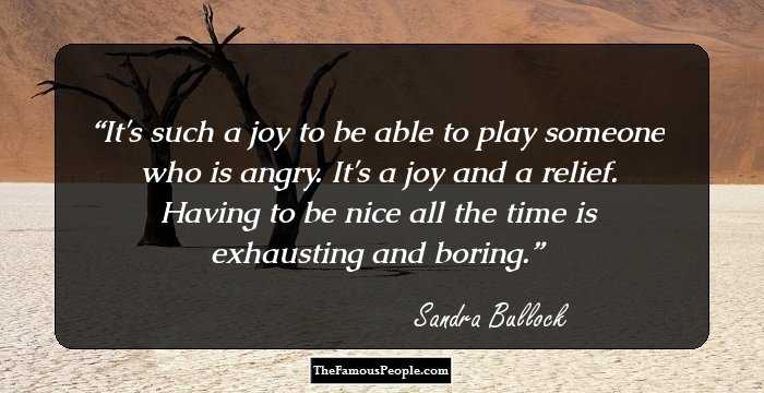 It's such a joy to be able to play someone who is angry. It's a joy and a relief. Having to be nice all the time is exhausting and boring.