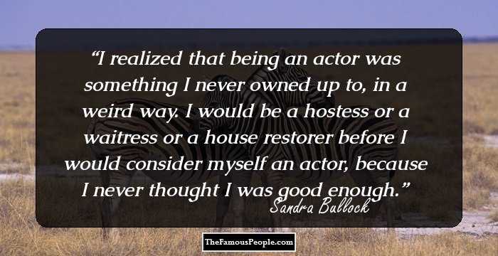 I realized that being an actor was something I never owned up to, in a weird way. I would be a hostess or a waitress or a house restorer before I would consider myself an actor, because I never thought I was good enough.
